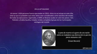 EN LA ACTUALIDAD
Al menos 1.634 personas fueros ejecutadas en 2015, china no se incluye en esta cifra
total ya que es probable que estos datos sean considerados como secretos del estado.
De todas las ejecuciones registradas, el 89% se llevaron acabo en solo tres países: Irán.
Pakistán y Arabia Saudita, Estados Unidos completa el grupo de los 5 principales
verdugos del mundo
 