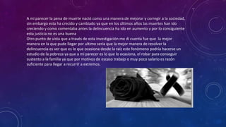 A mi parecer la pena de muerte nació como una manera de mejorar y corregir a la sociedad,
sin embargo esta ha crecido y cambiado ya que en los últimos años las muertes han ido
creciendo y como comentaba antes la delincuencia ha ido en aumento y por lo consiguiente
esta justicia no es una buena
Otro punto de vista que a través de esta investigación me di cuenta fue que la mejor
manera en la que pude llegar por ultimo seria que la mejor manera de resolver la
delincuencia es ver que es lo que ocasiona desde la raíz este fenómeno podría hacerse un
estudio de la pobreza ya que a mi parecer es lo que lo ocasiona, el robar para conseguir
sustento a la familia ya que por motivos de escaso trabajo o muy poco salario es razón
suficiente para llegar a recurrir a extremos.
 