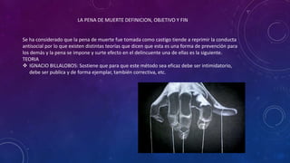 LA PENA DE MUERTE DEFINICION, OBJETIVO Y FIN
Se ha considerado que la pena de muerte fue tomada como castigo tiende a reprimir la conducta
antisocial por lo que existen distintas teorías que dicen que esta es una forma de prevención para
los demás y la pena se impone y surte efecto en el delincuente una de ellas es la siguiente.
TEORIA
 IGNACIO BILLALOBOS: Sostiene que para que este método sea eficaz debe ser intimidatorio,
debe ser publica y de forma ejemplar, también correctiva, etc.
 