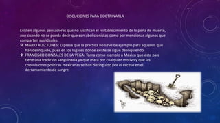 DISCUCIONES PARA DOCTRINARLA
Existen algunos pensadores que no justifican el restablecimiento de la pena de muerte,
aun cuando no se pueda decir que son abolicionistas como por mencionar algunos que
comparten sus ideales:
 MARIO RUIZ FUNES: Expresa que la practica no sirve de ejemplo para aquellos que
han delinquido, pues en los lugares donde existe se sigue delinquiendo
 FRANCISCO GONZALES DE LA VEGA: Toma como ejemplo a México que este país
tiene una tradición sanguinaria ya que mata por cualquier motivo y que las
convulsiones políticas mexicanas se han distinguido por el exceso en el
derramamiento de sangre.
 