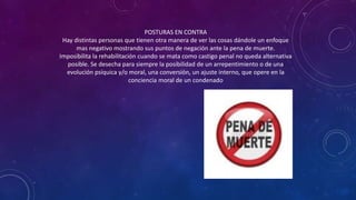 POSTURAS EN CONTRA
Hay distintas personas que tienen otra manera de ver las cosas dándole un enfoque
mas negativo mostrando sus puntos de negación ante la pena de muerte.
Imposibilita la rehabilitación cuando se mata como castigo penal no queda alternativa
posible. Se desecha para siempre la posibilidad de un arrepentimiento o de una
evolución psíquica y/o moral, una conversión, un ajuste interno, que opere en la
conciencia moral de un condenado
 
