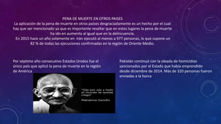 PENA DE MUERTE EN OTROS PAISES
La aplicación de la pena de muerte en otros países desgraciadamente es un hecho por el cual
hay que ser mencionado ya que es importante resaltar que en estos lugares la pena de muerte
ha ido en aumento al igual que en la delincuencia.
En 2015 hace un año solamente en Irán ejecutó al menos a 977 personas, lo que supone un
82 % de todas las ejecuciones confirmadas en la región de Oriente Medio.
Pakistán continuó con la oleada de homicidios
sancionados por el Estado que había emprendido
desde diciembre de 2014. Más de 320 personas fueron
enviadas a la horca
Por séptimo año consecutivo Estados Unidos fue el
único país que aplicó la pena de muerte en la región
de América
 