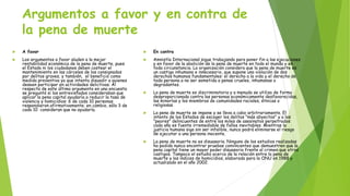 Argumentos a favor y en contra de
la pena de muerte
 A favor
 Los argumentos a favor aluden a la mejor
rentabilidad económica de la pena de muerte, pues
el Estado ni los ciudadanos deben costear el
mantenimiento en las cárceles de los consignados
por delitos graves; y también, el beneficio como
medida preventiva ya que intenta disuadir a quienes
deseen participar en actividades delictivas. Al
respecto de este último argumento en una encuesta
se preguntó si los entrevistados consideraban que
aplicar la pena capital ayudaría a reducir la tasa de
violencia y homicidios: 6 de cada 10 personas
respondieron afirmativamente; en cambio, sólo 3 de
cada 10 consideran que no ayudaría.
 En contra
 Amnistía Internacional sigue trabajando para poner fin a las ejecuciones
y en favor de la abolición de la pena de muerte en todo el mundo y en
toda circunstancia. La organización considera que la pena de muerte es
un castigo inhumano e innecesario, que supone una violación de dos
derechos humanos fundamentales: el derecho a la vida y el derecho de
toda persona a no ser sometida a penas crueles, inhumanas o
degradantes.
 La pena de muerte es discriminatoria y a menudo se utiliza de forma
desproporcionada contra las personas económicamente desfavorecidas,
las minorías y los miembros de comunidades raciales, étnicas o
religiosas.
 La pena de muerte se impone y se lleva a cabo arbitrariamente. El
intento de los Estados de escoger los delitos "más abyectos" y a los
"peores" delincuentes de entre los miles de asesinatos perpetrados
cada año es fuente irremediable de fallos inevitables. Mientras la
justicia humana siga sin ser infalible, nunca podrá eliminarse el riesgo
de ejecutar a una persona inocente.
 La pena de muerte no es disuasoria. Ninguno de los estudios realizados
ha podido nunca encontrar pruebas convincentes que demuestren que la
pena capital tiene un mayor poder disuasorio frente al crimen que otros
castigos. Tampoco el estudio acerca de la relación entre la pena de
muerte y los índices de homicidios, elaborado para la ONU en 1988 y
actualizado en el año 2002.
 