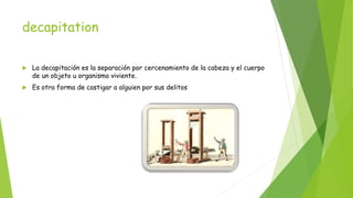 decapitation
 La decapitación es la separación por cercenamiento de la cabeza y el cuerpo
de un objeto u organismo viviente.
 Es otra forma de castigar a alguien por sus delitos
 