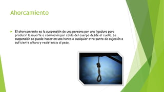 Ahorcamiento
 El ahorcamiento es la suspensión de una persona por una ligadura para
producir la muerte o conmoción por caída del cuerpo desde el cuello. La
suspensión se puede hacer en una horca o cualquier otro punto de sujeción a
suficiente altura y resistencia al peso.
 
