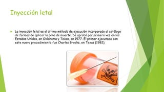 Inyección letal
 La inyección letal es el último método de ejecución incorporado al catálogo
de formas de aplicar la pena de muerte. Se aprobó por primera vez en los
Estados Unidos, en Oklahoma y Texas, en 1977. El primer ejecutado con
este nuevo procedimiento fue Charles Brooks, en Texas (1982).
 