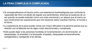 Page  10
LA PENA COMPLEJA O COMPLICADA.
 Si conceptualizamos el trauma como una experiencia fuerte/peligrosa que confunde la
capacidad del niño o el adulto de regular sus sentimientos, entonces la ausencia de un
ser querido se puede entender como una crisis emocional y un ataque que al marco en
que construimos las suposiciones que nos hacemos sobre nosotros mismos, el mundo y
el futuro.
 La experiencia de la pena puede vivirse con mayor dificultad si la persona piensa que su
relación con el fallecido fue de algún modo desventurada y complicada.
 Esto puede dejar a las personas hundidas en la lamentación y la recriminación, el
desasosiego, la ansiedad y la búsqueda, enojadas, bloqueadas emocionalmente,
castigándose y castigando a los demás.
 