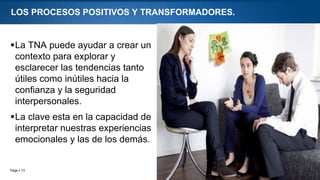 Page  13
LOS PROCESOS POSITIVOS Y TRANSFORMADORES.
La TNA puede ayudar a crear un
contexto para explorar y
esclarecer las tendencias tanto
útiles como inútiles hacia la
confianza y la seguridad
interpersonales.
La clave esta en la capacidad de
interpretar nuestras experiencias
emocionales y las de los demás.
 