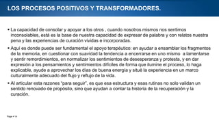 Page  14
LOS PROCESOS POSITIVOS Y TRANSFORMADORES.
 La capacidad de consolar y apoyar a los otros , cuando nosotros mismos nos sentimos
inconsolables, está es la base de nuestra capacidad de expresar de palabra y con relatos nuestra
pena y las experiencias de curación vividas e incorporadas.
 Aquí es donde puede ser fundamental el apoyo terapéutico: en ayudar a ensamblar los fragmentos
de la memoria, en cuestionar con suavidad la tendencia a encerrarse en uno mismo a lamentarse
y sentir remordimientos, en normalizar los sentimientos de desesperanza y protesta, y en dar
expresión a los pensamientos y sentimientos difíciles de forma que ilumine el proceso, lo haga
explicable, ayude a aprovechar los días de buena energía y situé la experiencia en un marco
culturalmente adecuado del flujo y reflujo de la vida.
 Al articular esta razones “para seguir”, es que esa estructura y esas rutinas no solo validan un
sentido renovado de propósito, sino que ayudan a contar la historia de la recuperación y la
curación.
 