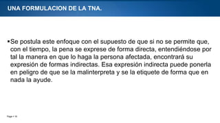 Page  16
UNA FORMULACION DE LA TNA.
Se postula este enfoque con el supuesto de que si no se permite que,
con el tiempo, la pena se exprese de forma directa, entendiéndose por
tal la manera en que lo haga la persona afectada, encontrará su
expresión de formas indirectas. Esa expresión indirecta puede ponerla
en peligro de que se la malinterpreta y se la etiquete de forma que en
nada la ayude.
 