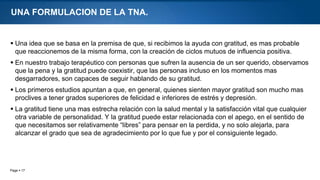 Page  17
UNA FORMULACION DE LA TNA.
 Una idea que se basa en la premisa de que, si recibimos la ayuda con gratitud, es mas probable
que reaccionemos de la misma forma, con la creación de ciclos mutuos de influencia positiva.
 En nuestro trabajo terapéutico con personas que sufren la ausencia de un ser querido, observamos
que la pena y la gratitud puede coexistir, que las personas incluso en los momentos mas
desgarradores, son capaces de seguir hablando de su gratitud.
 Los primeros estudios apuntan a que, en general, quienes sienten mayor gratitud son mucho mas
proclives a tener grados superiores de felicidad e inferiores de estrés y depresión.
 La gratitud tiene una mas estrecha relación con la salud mental y la satisfacción vital que cualquier
otra variable de personalidad. Y la gratitud puede estar relacionada con el apego, en el sentido de
que necesitamos ser relativamente “libres” para pensar en la perdida, y no solo alejarla, para
alcanzar el grado que sea de agradecimiento por lo que fue y por el consiguiente legado.
 