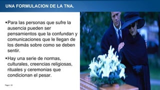 Page  18
UNA FORMULACION DE LA TNA.
Para las personas que sufre la
ausencia pueden ser
pensamientos que la confundan y
comunicaciones que le llegan de
los demás sobre como se deben
sentir.
Hay una serie de normas,
culturales, creencias religiosas,
rituales y ceremonias que
condicionan el pesar.
 
