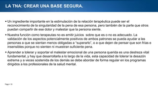 Page  19
LA TNA: CREAR UNA BASE SEGURA.
 Un ingrediente importante en la estimulación de la relación terapéutica puede ser el
reconocimiento de la singularidad de la pena de esa persona, pero también de la parte que otros
puedan compartir de ese dolor y malestar que la persona siente.
 Nuestra función como terapeutas no es emitir juicios sobre que es o no es adecuado. La
validación de los aspectos potencialmente positivos de ambos patrones se pueda ayudar a las
personas a que se sientan menos obligadas a “superarlo”, o a que dejen de pensar que son frías e
insensibles porque no sienten ni muestran suficiente pena.
 Aprender a tolerar y soportar el malestar emocional de una persona querida es una destreza vital
fundamental, y hay que desarrollarla a lo largo de la vida, esta capacidad de tolerar la desazón
extrema y a veces sostenida de los demás se debe abordar de forma regular en los programas
dirigidos a los profesionales de la salud mental.
 