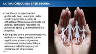 Page  20
LA TNA: CREAR UNA BASE SEGURA.
Una alianza terapéutica bien
gestionada tiene un enorme poder
curativo tanto para explicar la
naturaleza intersubjetiva del duelo y la
perdida, como para recuperar los
puntos de apoyo y un sentimiento de
propósito.
Si se quiere que el proceso terapéutico
esclarezca y expanda este tipo de
significados y los consiguientes
sentimientos, es fundamental que
exista una relación segura y de
confianza con el terapeuta
 