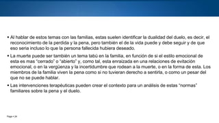 Page  24
 Al hablar de estos temas con las familias, estas suelen identificar la dualidad del duelo, es decir, el
reconocimiento de la perdida y la pena, pero también el de la vida puede y debe seguir y de que
eso seria incluso lo que la persona fallecida hubiera deseado.
 La muerte puede ser también un tema tabú en la familia, en función de si el estilo emocional de
esta es mas “cerrado” o “abierto” y, como tal, esta enraizada en una relaciones de evitación
emocional, o en la vergüenza y la incertidumbre que rodean a la muerte, o en la forma de esta. Los
miembros de la familia viven la pena como si no tuvieran derecho a sentirla, o como un pesar del
que no se puede hablar.
 Las intervenciones terapéuticas pueden crear el contexto para un análisis de estas “normas”
familiares sobre la pena y el duelo.
 