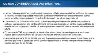 Page  25
LA TNA: CONSIDERAR LAS ALTERNATIVAS.
 La idea del apego de tener vínculos continuados con el fallecido evoca la idea sistémica de invocar
al “espíritu” de los antepasados y los seres queridos en momentos de crisis emocional, cuando
puede ser útil explorar su legado como fuente de apoyo y de alimento emocional.
 Concebir así los “vínculos continuados” posibilita que la persona elabore, reelabore y vuelva a
elaborar sus reacciones a la perdida al mismo tiempo que desarrolla un sentido mas equilibrado de
su relación con la persona querida, de modo que no sea necesario descartar otras relaciones en el
futuro.
 El marco de la TNA apoya la exploración de alternativas: otras formas de pensar y sentir que
puedan conducir al desarrollo de versiones narrativas diferentes del yo en la relación.
 La evitación por parte de los demás, por muy buenas que sean las intenciones, puede hacer que la
persona que sufre la perdida se sienta como si representara la muerte siempre despertando los
miedos atávicos de los demás.
 