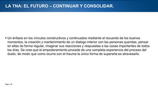 Page  26
LA TNA: EL FUTURO – CONTINUAR Y CONSOLIDAR.
 Un énfasis en los vínculos constructivos y continuados mediante el recuerdo de los buenos
momentos, la creación y mantenimiento de un dialogo interior con las personas queridas, pensar
en ellas de forma regular, imaginar sus reacciones y respuestas a las cosas importantes de todos
los días. Se cree que el empoderamiento procede de una completa experiencia del proceso del
duelo, de modo que como ocurre con el trauma la único forma de superarla es atravesarlo.
 