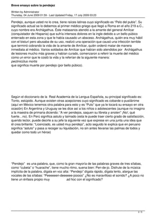 Breve ensayo sobre la pendejez
Written by Administrator
Thursday, 04 June 2009 01:59 - Last Updated Friday, 17 July 2009 03:23
Pendejo, aunque usted no lo crea, tiene raíces latinas cuyo significado es “Pelo del pubis”. Su
significado actual se lo debemos al primer médico griego que llegó a Roma en el año 219 a.C.,
cuyo nombre era Archágathus. Éste matasanos atendió a la amante del general Amílcar
(conquistador de Hispania) que sufría intensos dolores en la ingle debido a un bello púbico
enterrado en esta zona y que le había causado un absceso. Archágathus, quién era muy hábil
con el bisturí pero abusaba de su uso, realizó una operación que causó una infección terrible
que terminó cobrando la vida de la amante de Amílcar, quién ordenó matar de manera
inmediata al médico. Varios soldados de Amílcar que habían sido atendidos por  Archágathus
de lesiones mucho más graves y habían curado, comenzaron a referir la muerte del médico
como un error que le costó la vida y la referían de la siguiente manera:
pectinicŭlus mortis
que significa muerte por pendejo (por bello púbico).
 
Según el diccionario de la Real Academia de la Lengua Española, su principal significado es:
Tonto, estúpido. Aunque existen otras acepciones cuyo significado es cobarde o pusilánime
(aquí en México tenemos otra palabra para esto y es “Puto” que ya le tocará su ensayo en otra
ocasión) En Argentina y Uruguay se les dice así a los niños o adolescentes (aunque no imagino
a la maestra de primaria diciendo: “A ver pendejos, saquen su libreta y anoten” ¡No!, qué
fuerte…no). En Perú significa astuto y taimado (esta le puede traer cierto grado de satisfacción,
querido lector, puede decirle a su jefe la siguiente vez que exprese en una junta una idea que
él crea brillante: “Licenciado, es usted muy pendejo”, acto seguido le explica que en peruano
significa “astuto” y pasa a recoger su liquidación, no sin antes llevarse las palmas de todos y
quedar como todo un héroe)  
 
“Pendejo”  es una palabra, que, como la gran mayoría de las palabras graves de tres sílabas,
como “cubeta” o “huarache”, tiene mucho ritmo, suena bien: Pen-de-jo. Disfrute de la música
implícita de la palabra, dígala en voz alta: “Pendejo” dígala rápido, dígala lento, alargue las
vocales de las sílabas: “Peeeeeen-deeeeee-jooooo” ¿No es maravilloso el sonido? ¿A poco no
tiene un énfasis propio muy ad hoc con el significado?
 
2 / 5
 