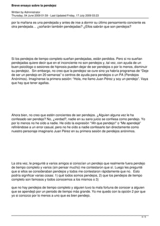 Breve ensayo sobre la pendejez
Written by Administrator
Thursday, 04 June 2009 01:59 - Last Updated Friday, 17 July 2009 03:23
por la mañana es una pendejada y antes de irse a dormir su último pensamiento conciente es
otra pendejada… ¿soñarán también pendejadas? ¿Ellos sabrán que son pendejos?
 
Si los pendejos de tiempo completo sueñan pendejadas, están perdidos. Pero si no sueñan
pendejadas quiere decir que en el inconciente no son pendejos y, tal vez, con ayuda de un
buen psicólogo o sesiones de hipnosis pueden dejar de ser pendejos o por lo menos, disminuir
su pendejez.  Sin embargo, no creo que la pendejez se cure sino ya habría programas de “Deje
de ser un pendejo en 20 semanas” o centros de ayuda para pendejos o un PA (Pendejos
Anónimos). Imagínense la primera sesión: “Hola, me llamo Juan Pérez y soy un pendejo”. Vaya
que hay que tener agallas.
 
Ahora bien, no creo que estén concientes de ser pendejos. ¿Alguien alguna vez le ha
confesado ser pendejo? No, ¿verdad?, nadie en su sano juicio se confiesa como pendejo. Yo
por lo menos no he oído a nadie. He oído la expresión “!Ah que pendejo!” o “Me apendejé”
refiriéndose a un error casual, pero no he oído a nadie confesarlo tan directamente como
nuestro personaje imaginario Juan Pérez en su primera sesión de pendejos anónimos.
 
La otra vez, le pregunté a varios amigos si conocían un pendejo que realmente fuera pendejo
de tiempo completo y varios (sin pensar mucho) me contestaron que sí. Luego les pregunté
que si ellos se consideraban pendejos y todos me contestaron rápidamente que no.  Esto
podría significar varias cosas: 1) qué todos somos pendejos, 2) que los pendejos de tiempo
completo son famosos y todos conocemos a los mismos o 3)
 
que no hay pendejos de tiempo completo y alguien tuvo la mala fortuna de conocer a alguien
que se apendejó por un periodo de tiempo más grande. Yo me quedo con la opción 2 por que
yo si conozco por lo menos a uno que es bien pendejo.
4 / 5
 