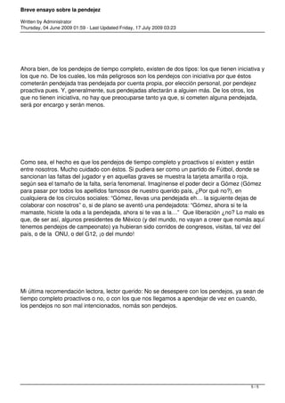 Breve ensayo sobre la pendejez
Written by Administrator
Thursday, 04 June 2009 01:59 - Last Updated Friday, 17 July 2009 03:23
 
Ahora bien, de los pendejos de tiempo completo, existen de dos tipos: los que tienen iniciativa y
los que no. De los cuales, los más peligrosos son los pendejos con iniciativa por que éstos
cometerán pendejada tras pendejada por cuenta propia, por elección personal, por pendejez
proactiva pues. Y, generalmente, sus pendejadas afectarán a alguien más. De los otros, los
que no tienen iniciativa, no hay que preocuparse tanto ya que, si cometen alguna pendejada,
será por encargo y serán menos.
 
Como sea, el hecho es que los pendejos de tiempo completo y proactivos sí existen y están
entre nosotros. Mucho cuidado con éstos. Si pudiera ser como un partido de Fútbol, donde se
sancionan las faltas del jugador y en aquellas graves se muestra la tarjeta amarilla o roja,
según sea el tamaño de la falta, sería fenomenal. Imagínense el poder decir a Gómez (Gómez
para pasar por todos los apellidos famosos de nuestro querido país, ¿Por qué no?), en
cualquiera de los círculos sociales: “Gómez, llevas una pendejada eh… la siguiente dejas de
colaborar con nosotros” o, si de plano se aventó una pendejadota: “Gómez, ahora si te la
mamaste, hiciste la oda a la pendejada, ahora si te vas a la…”  Que liberación ¿no? Lo malo es
que, de ser así, algunos presidentes de México (y del mundo, no vayan a creer que nomás aquí
tenemos pendejos de campeonato) ya hubieran sido corridos de congresos, visitas, tal vez del
país, o de la ONU, o del G12, ¡o del mundo!
 
Mi última recomendación lectora, lector querido: No se desespere con los pendejos, ya sean de
tiempo completo proactivos o no, o con los que nos llegamos a apendejar de vez en cuando,
los pendejos no son mal intencionados, nomás son pendejos.
5 / 5
 