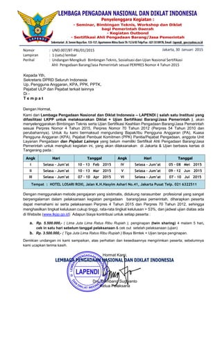 Nomor : UND.007/BT-PBJ/01/2015
Lampiran : 1 (satu) lembar
Perihal : Undangan Mengikuti Bimbingan Teknis, Sosialisasi dan Ujian Nasional Sertifikasi
Ahli Pengadaan Barang/Jasa Pemerintah sesuai PERPRES Nomor 4 Tahun 2015
Dengan Hormat,
Kami dari Lembaga Pengadaan Nasional dan Diklat Indonesia – LAPENDI ( salah satu Institusi yang
difasilitasi LKPP untuk melaksanakan Diklat + Ujian Sertifikasi Barang/Jasa Pemerintah ), akan
menyelenggarakan Bimbingan Teknis serta Ujian Sertifikasi Keahlian Pengadaan Barang/Jasa Pemerintah
sesuai Perpres Nomor 4 Tahun 2015, Perpres Nomor 70 Tahun 2012 (Perpres 54 Tahun 2010 dan
perubahannya). Untuk itu kami bermaksud mengundang Bapak/Ibu Pengguna Anggaran (PA), Kuasa
Pengguna Anggaran (KPA), Pejabat Pembuat Komitmen (PPK) Panitia/Pejabat Pengadaan, anggota Unit
Layanan Pengadaan dan Pejabat Lainnya yang belum memiliki Sertifikat Ahli Pengadaan Barang/Jasa
Pemerintah untuk mengikuti kegiatan ini, yang akan dilaksanakan di Jakarta & Ujian berbasis kertas di
Tangerang pada :
Dengan menggunakan metode pengajaran yang sistimatis, didukung narasumber profesional yang sangat
berpengalaman dalam pelaksanaan kegiatan pengadaan barang/jasa pemerintah, diharapkan peserta
dapat memahami isi serta pelaksanaan Perpres 4 Tahun 2015 dan Perpres 70 Tahun 2012, sehingga
menghasilkan tingkat kelulusan cukup tinggi, rata-rata tingkat kelulusan > 53%, dan jadwal ujian diatas ada
di Website (www.lkpp.go.id) Adapun biaya kontribusi untuk setiap peserta :
a. Rp. 5.500.000,- ( Lima Juta Lima Ratus Ribu Rupiah ), penginapan (twin sharing) 4 malam 5 hari,
cek in satu hari sebelum tanggal pelaksanaan & cek out setelah pelaksanaan (ujian)
b. Rp. 3.500.000,- ( Tiga Juta Lima Ratus Ribu Rupiah ) Biaya Bimtek + Ujian tanpa penginapan.
Demikian undangan ini kami sampaikan, atas perhatian dan kesediaannya mengirimkan peserta; sebelumnya
kami ucapkan terima kasih.
Angk Hari Tanggal Angk Hari Tanggal
I Selasa – Jum’at 10 – 13 Feb 2015 IV Selasa – Jum’at 05 – 08 Mei 2015
II Selasa – Jum’at 10 – 13 Mar 2015 V Selasa – Jum’at 09 – 12 Jun 2015
III Selasa – Jum’at 07 – 10 Apr 2015 VI Selasa – Jum’at 07 – 10 Jul 2015
Tempat : HOTEL LOSARI ROXI, Jalan K.H.Hasyim Ashari No.41, Jakarta Pusat Telp. 021 6322511
Jakarta, 30 Januari 2015
Kepada Yth,
Sekretaris DPRD Seluruh Indonesia
Up. Pengguna Anggaran, KPA, PPK, PPTK,
Pejabat ULP dan Pejabat terkait lainnya
Di -
T e m p a t
Hormat Kami,
Drs. Bambang Sugiyanto
Ketua Pelaksana
MAGDALENA HARTATI, S.Pd
NIP. 19640419 198503 2 001
 