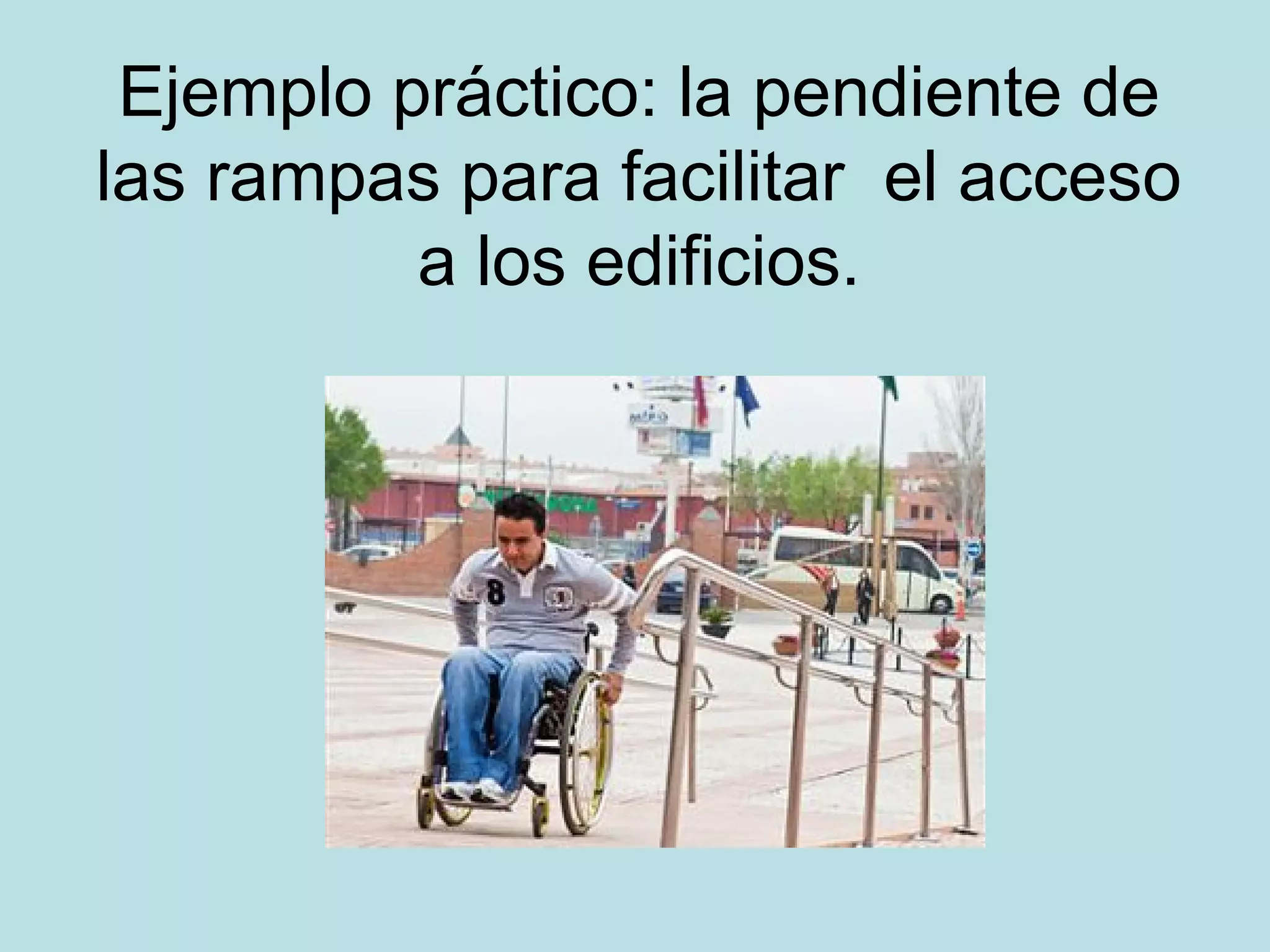 Ejemplo práctico: la pendiente de
las rampas para facilitar el acceso
a los edificios.
 
