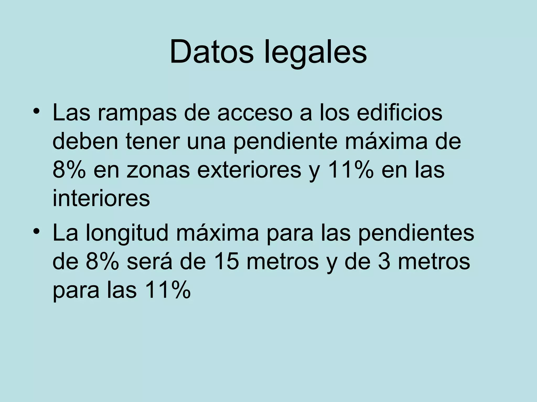 Datos legales
• Las rampas de acceso a los edificios
deben tener una pendiente máxima de
8% en zonas exteriores y 11% en las
interiores
• La longitud máxima para las pendientes
de 8% será de 15 metros y de 3 metros
para las 11%
 