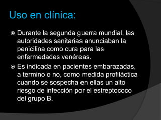 Uso en clínica: Durante la segunda guerra mundial, las autoridades sanitarias anunciaban la penicilina como cura para las enfermedades venéreas. Es indicada en pacientes embarazadas, a termino o no, como medida profiláctica cuando se sospecha en ellas un alto riesgo de infección por el estreptococo del grupo B. 
