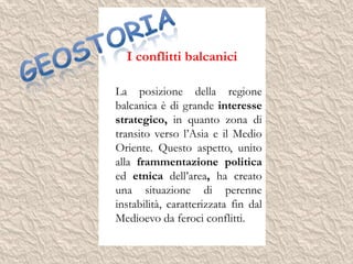 I conflitti balcanici
La posizione della regione
balcanica è di grande interesse
strategico, in quanto zona di
transito verso l’Asia e il Medio
Oriente. Questo aspetto, unito
alla frammentazione politica
ed etnica dell’area, ha creato
una situazione di perenne
instabilità, caratterizzata fin dal
Medioevo da feroci conflitti.
 