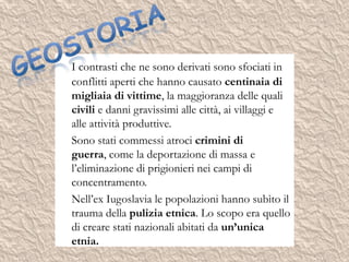 I contrasti che ne sono derivati sono sfociati in
conflitti aperti che hanno causato centinaia di
migliaia di vittime, la maggioranza delle quali
civili e danni gravissimi alle città, ai villaggi e
alle attività produttive.
Sono stati commessi atroci crimini di
guerra, come la deportazione di massa e
l’eliminazione di prigionieri nei campi di
concentramento.
Nell’ex Iugoslavia le popolazioni hanno subìto il
trauma della pulizia etnica. Lo scopo era quello
di creare stati nazionali abitati da un’unica
etnia.
 