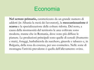 Economia
Nel settore primario, caratterizzato da un grande numero di
addetti (in Albania la metà dei lavoratori), la meccanizzazione è
scarsa e la specializzazione delle colture ridotta. Del resto, a
causa della montuosità del territorio le aree coltivate sono
modeste, tranne che in Romania, dove sono più diffuse le
pianure. Le produzioni principali sono quelle di cereali (frumento
e mais), foraggi, barbabietola da zucchero, girasole e tabacco e, in
Bulgaria, della rosa da essenza, per uso cosmetico. Nelle zone di
montagna l’attività prevalente è quella dell’allevamento ovino.
 