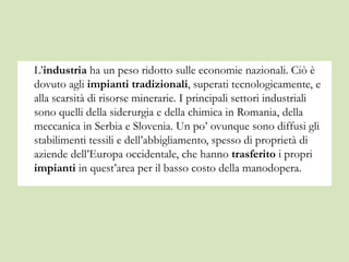 L’industria ha un peso ridotto sulle economie nazionali. Ciò è
dovuto agli impianti tradizionali, superati tecnologicamente, e
alla scarsità di risorse minerarie. I principali settori industriali
sono quelli della siderurgia e della chimica in Romania, della
meccanica in Serbia e Slovenia. Un po’ ovunque sono diffusi gli
stabilimenti tessili e dell’abbigliamento, spesso di proprietà di
aziende dell’Europa occidentale, che hanno trasferito i propri
impianti in quest’area per il basso costo della manodopera.
 