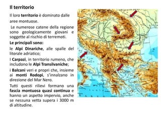 Il territorio
Il loro territorio è dominato dalle
aree montuose.
Le numerose catene della regione
sono geologicamente giovani e
soggette al rischio di terremoti.
Le principali sono:
le Alpi Dinariche, alle spalle del
litorale adriatico;
I Carpazi, in territorio rumeno, che
includono le Alpi Transilvaniche;
i Balcani veri e propri che, insieme
ai monti Rodopi, s’innalzano in
direzione del Mar Nero.
Tutti questi rilievi formano una
fascia montuosa quasi continua e
hanno un aspetto impervio, anche
se nessuna vetta supera i 3000 m
di altitudine.
 
