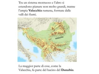 Tra un sistema montuoso e l’altro si
estendono pianure non molto grandi, tranne
l’ampia Valacchia rumena, formate dalle
valli dei fiumi.
La maggior parte di esse, come la
Valacchia, fa parte del bacino del Danubio.
 