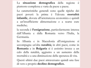 La situazione demografica della regione è
piuttosto complessa e varia da paese a paese.
Le caratteristiche generali sono quelle tipiche dei
paesi poveri: la prima è l’elevata mortalità
infantile, dovuta all’arretratezza economica e quindi
a un’insufficiente alimentazione e a scarse cure
mediche;
la seconda è l’emigrazione, particolarmente intensa
dall’Albania e dalla Romania verso l’Italia, la
Germania.
In Albania e in Macedonia all’emigrazione si
accompagna un’alta natalità; in altri paesi, come in
Romania e in Bulgaria si è assistito invece a un
calo della natalità, aggiunto a un aumento della
mortalità e a una diminuzione della speranza di vita.
Questi ultimi due paesi attraversano quindi una fase
di vero e proprio declino demografico.
 