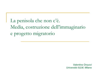 La penisola che non c’è. Media, costruzione dell’immaginario e progetto migratorio Valentina Orsucci Università IULM, Milano 