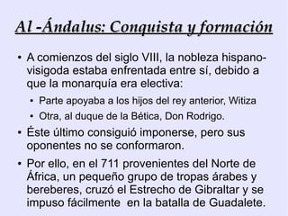 Al -Ándalus: Conquista y formación
●   A comienzos del siglo VIII, la nobleza hispano-
    visigoda estaba enfrentada entre sí, debido a
    que la monarquía era electiva:
    ●   Parte apoyaba a los hijos del rey anterior, Witiza
    ●   Otra, al duque de la Bética, Don Rodrigo.
●   Éste último consiguió imponerse, pero sus
    oponentes no se conformaron.
●   Por ello, en el 711 provenientes del Norte de
    África, un pequeño grupo de tropas árabes y
    bereberes, cruzó el Estrecho de Gibraltar y se
    impuso fácilmente en la batalla de Guadalete.
 