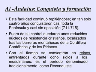 Al -Ándalus: Conquista y formación
●   Esta facilidad continuó repitiéndose; en tan sólo
    cuatro años conquistaron casi toda la
    Península y casi sin oposición (711-715).
●   Fuera de su control quedaron unos reducidos
    núcleos de resistencia cristianos, localizados
    tras las barreras montañosas de la Cordillera
    Cantábrica y de los Pirineos.
●   Con el tiempo se convertirán en reinos,
    enfrentados durante ocho siglos a los
    musulmanes: es el período denominado
    tradicionalmente como Reconquista
 