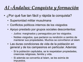 Al -Ándalus: Conquista y formación
●   ¿Por qué fue tan fácil y rápida la conquista?
    ●   Superioridad militar musulmana
    ●   Conflictos políticos internos de los visigodos
    ●   Apoyo prestado por grupos sociales descontentos:
        –   Judíos: marginados y perseguidos por los visigodos.
        –   Nobles visigodos, que pactaron su rendición a cambio de
            mantener sus propiedades. Muchos se convirtieron al islam
    ●   Las duras condiciones de vida de la población en
        general y de los campesinos en particular. Además:
        –   Si la población capitulaba, se le respetaban propiedades,
            creencias religiosas, familia y vida.
        –   Si además se convertía al Islam, se les eximía de
            impuestos.
 