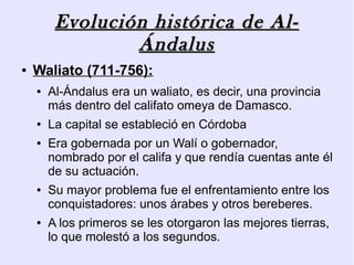 Evolución histórica de Al-
                 Ándalus
●   Waliato (711-756):
    ●   Al-Ándalus era un waliato, es decir, una provincia
        más dentro del califato omeya de Damasco.
    ●   La capital se estableció en Córdoba
    ●   Era gobernada por un Walí o gobernador,
        nombrado por el califa y que rendía cuentas ante él
        de su actuación.
    ●   Su mayor problema fue el enfrentamiento entre los
        conquistadores: unos árabes y otros bereberes.
    ●   A los primeros se les otorgaron las mejores tierras,
        lo que molestó a los segundos.
 