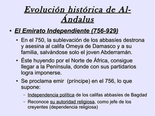 Evolución histórica de Al-
                 Ándalus
●   El Emirato Independiente (756-929)
    ●   En el 750, la sublevación de los abbasíes destrona
        y asesina al califa Omeya de Damasco y a su
        familia, salvándose solo el joven Abderramán.
    ●   Éste huyendo por el Norte de África, consigue
        llegar a la Península, donde con sus partidarios
        logra imponerse.
    ●   Se proclama emir (príncipe) en el 756, lo que
        supone:
        –   Independencia política de los califas abbasíes de Bagdad
        –   Reconoce su autoridad religiosa, como jefe de los
            creyentes (dependencia religiosa)
 