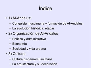 Índice
●   1) Al-Ándalus:
    ●   Conquista musulmana y formación de Al-Ándalus
    ●   La evolución histórica: etapas
●   2) Organización de Al-Ándalus
    ●   Política y administrativa
    ●   Economía
    ●   Sociedad y vida urbana
●   3) Cultura:
    ●   Cultura hispano-musulmana
    ●   La arquitectura y su decoración
 