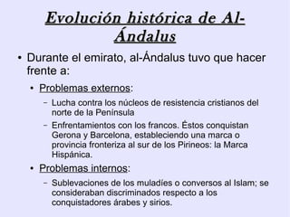 Evolución histórica de Al-
                 Ándalus
●   Durante el emirato, al-Ándalus tuvo que hacer
    frente a:
    ●   Problemas externos:
        –   Lucha contra los núcleos de resistencia cristianos del
            norte de la Península
        –   Enfrentamientos con los francos. Éstos conquistan
            Gerona y Barcelona, estableciendo una marca o
            provincia fronteriza al sur de los Pirineos: la Marca
            Hispánica.
    ●   Problemas internos:
        –   Sublevaciones de los muladíes o conversos al Islam; se
            consideraban discriminados respecto a los
            conquistadores árabes y sirios.
 