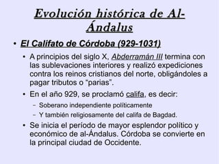 Evolución histórica de Al-
                 Ándalus
●   El Califato de Córdoba (929-1031)
    ●   A principios del siglo X, Abderramán III termina con
        las sublevaciones interiores y realizó expediciones
        contra los reinos cristianos del norte, obligándoles a
        pagar tributos o “parias”.
    ●   En el año 929, se proclamó califa, es decir:
        –   Soberano independiente políticamente
        –   Y también religiosamente del califa de Bagdad.
    ●   Se inicia el período de mayor esplendor político y
        económico de al-Ándalus. Córdoba se convierte en
        la principal ciudad de Occidente.
 