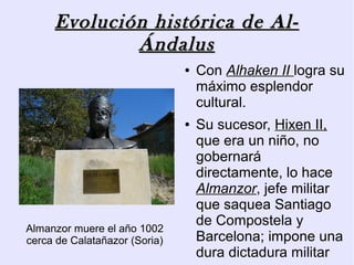 Evolución histórica de Al-
             Ándalus
                               ●   Con Alhaken II logra su
                                   máximo esplendor
                                   cultural.
                               ●   Su sucesor, Hixen II,
                                   que era un niño, no
                                   gobernará
                                   directamente, lo hace
                                   Almanzor, jefe militar
                                   que saquea Santiago
Almanzor muere el año 1002
                                   de Compostela y
cerca de Calatañazor (Soria)       Barcelona; impone una
                                   dura dictadura militar
 