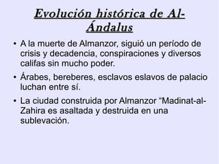 Evolución histórica de Al-
               Ándalus
●   A la muerte de Almanzor, siguió un período de
    crisis y decadencia, conspiraciones y diversos
    califas sin mucho poder.
●   Árabes, bereberes, esclavos eslavos de palacio
    luchan entre sí.
●   La ciudad construida por Almanzor “Madinat-al-
    Zahira es asaltada y destruida en una
    sublevación.
 