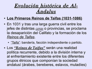Evolución histórica de Al-
                  Ándalus
●   Los Primeros Reinos de Taifas (1031-1086)
●   En 1031 y tras una larga guerra civil entre los
    jefes de distintas coras o provincias, se proclama
    la desaparición del Califato y la formación de los
    Reinos de Taifas.
    ●   “Taifa”: bandería, facción independiente o partido.
●   Los “Reinos de Taifas” serán una realidad
    política recurrente, debido a la división interna y
    al enfrentamiento existente entre los diferentes
    grupos étnicos que componían la sociedad
    andalusí (árabes, bereberes, eslavos, muladíes)
 