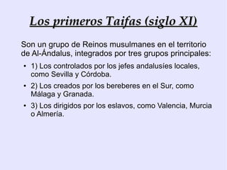 Los primeros Taifas (siglo XI)
Son un grupo de Reinos musulmanes en el territorio
de Al-Ándalus, integrados por tres grupos principales:
●   1) Los controlados por los jefes andalusíes locales,
    como Sevilla y Córdoba.
●   2) Los creados por los bereberes en el Sur, como
    Málaga y Granada.
●   3) Los dirigidos por los eslavos, como Valencia, Murcia
    o Almería.
 