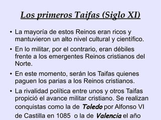 Los primeros Taifas (Siglo XI)
●   La mayoría de estos Reinos eran ricos y
    mantuvieron un alto nivel cultural y científico.
●   En lo militar, por el contrario, eran débiles
    frente a los emergentes Reinos cristianos del
    Norte.
●   En este momento, serán los Taifas quienes
    paguen los parias a los Reinos cristianos.
●   La rivalidad política entre unos y otros Taifas
    propició el avance militar cristiano. Se realizan
    conquistas como la de Toledo por Alfonso VI
    de Castilla en 1085 o la de Valencia el año
 