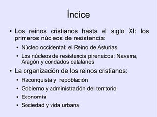 Índice
●   Los reinos cristianos hasta el siglo XI: los
    primeros núcleos de resistencia:
    ●   Núcleo occidental: el Reino de Asturias
    ●   Los núcleos de resistencia pirenaicos: Navarra,
        Aragón y condados catalanes
●   La organización de los reinos cristianos:
    ●   Reconquista y repoblación
    ●   Gobierno y administración del territorio
    ●   Economía
    ●   Sociedad y vida urbana
 